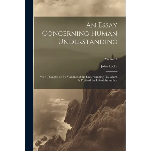 An Essay Concerning Human Understanding; With Thoughts on the Conduct of the Understanding. To Which is Prefixed the Life of the Author; Volume 1
