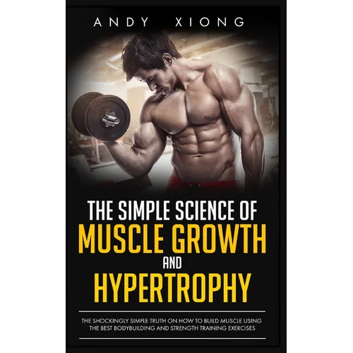 The Simple Science of Muscle Growth and Hypertrophy: The Shockingly Simple Truth on How to Build Muscle using the Best Bodybuilding and Strength Train