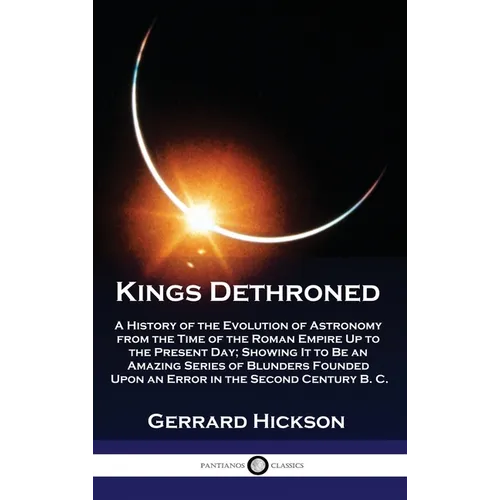 Kings Dethroned: A History of the Evolution of Astronomy from the Time of the Roman Empire Up to the Present Day; Showing It to Be an A