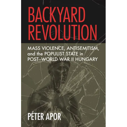 Backyard Revolution: Mass Violence, Antisemitism, and the Populist State in Post-World War II Hungary