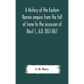 A History Of The Eastern Roman Empire From The Fall Of Irene To The Accession Of Basil I., A.D. 802-867