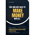Fast And Easy Ways To Make Money With A.I.: How To Find Opportunities & Start A Business