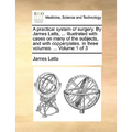 A practical system of surgery. By James Latta, ... Illustrated with cases on many of the subjects, and with copperplates. In three volumes. ... Volume