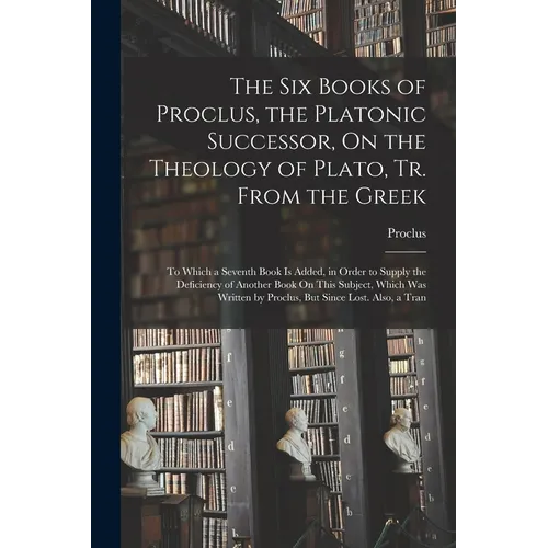 The Six Books of Proclus, the Platonic Successor, On the Theology of Plato, Tr. From the Greek: To Which a Seventh Book Is Added, in Order to Supply t