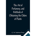 The Art of Perfumery, and Methods of Obtaining the Odors of Plants; With Instructions for the Manufacture of Perfumes for the Handkerchief, Scented Po