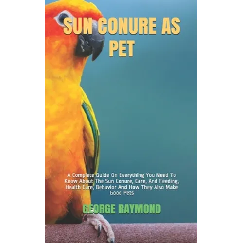 Sun Conure as Pet: A Complete Guide On Everything You Need To Know About The Sun Conure, Care, And Feeding, Health Care, Behavior And How