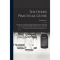 The Dyer's Practical Guide: a Treatise on the Art of Dyeing Wool, Shoddy and Cotton: Embracing in All Over Two Hundred and Fifty Practical Receipt