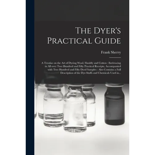 The Dyer's Practical Guide: a Treatise on the Art of Dyeing Wool, Shoddy and Cotton: Embracing in All Over Two Hundred and Fifty Practical Receipt
