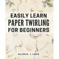 Easily Learn Paper Twirling for Beginners: Discover the Art of Elegant Paper Folding: Step-by-Step Book for Newbies