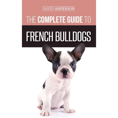 The Complete Guide to French Bulldogs: Everything you need to know to bring home your first French Bulldog Puppy