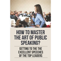 How To Master The Art Of Public Speaking?: Getting To The The Excellent Speeches Of The Top Leaders: How To Speak Like A Business Leader