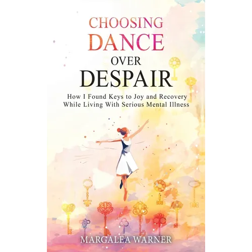 Choosing Dance Over Despair: How I Found Keys to Joy and Recovery While Living With Serious Mental Illness: How I Found Keys to Joy and Recovery While
