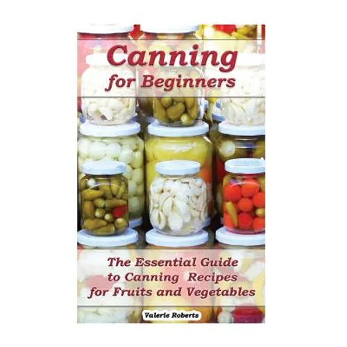 Canning for Beginners: The Essential Guide to Canning Recipes for Fruits and Vegetables: (Home Canning, Canning Vegetables, Canning Fruits)