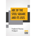 ABC Of The Steel Square And Its Uses: Being A Condensed Compilation From The Copyrighted Works Of Fred T. Hodgson, Author Of "The Steel Square And Its
