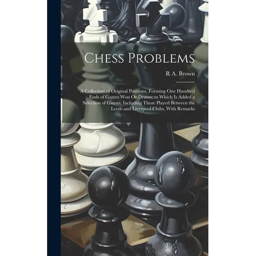 Chess Problems: A Collection of Original Positions, Forming One Hundred Ends of Games Won Or Drawn; to Which Is Added a Selection of G