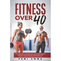 Fitness Over 40: Build More Muscle, Strength & Agility While Supercharging Your Health As A 40, 50 Or 60+ Year Old Using These Strength