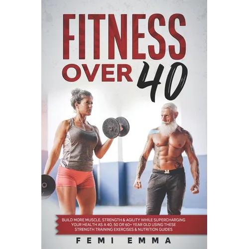 Fitness Over 40: Build More Muscle, Strength & Agility While Supercharging Your Health As A 40, 50 Or 60+ Year Old Using These Strength