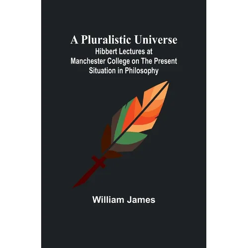 A Pluralistic Universe; Hibbert Lectures at Manchester College on the Present Situation in Philosophy