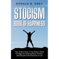 Stocism Book Of Happiness: How To Be A Stoic In The Modern World For Beginners Seeking Peace, Wisdom, Self-Discipline And Calmness In Life