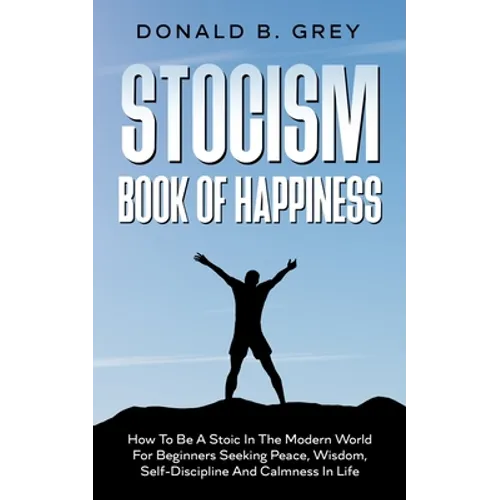 Stocism Book Of Happiness: How To Be A Stoic In The Modern World For Beginners Seeking Peace, Wisdom, Self-Discipline And Calmness In Life