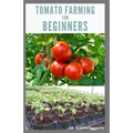 Tomato Farming for Beginners: Beginners Guide To Growing Tomatoes: Easy Step By Step Guide From Seed To Harvest