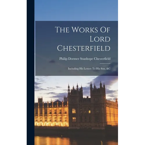 The Works Of Lord Chesterfield: Including His Letters To His Son, &c