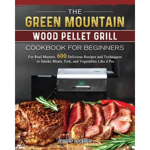 The Green Mountain Wood Pellet Grill Cookbook for Beginners: For Real Masters. 600 Delicious Recipes and Techniques to Smoke Meats, Fish, and Vegetabl