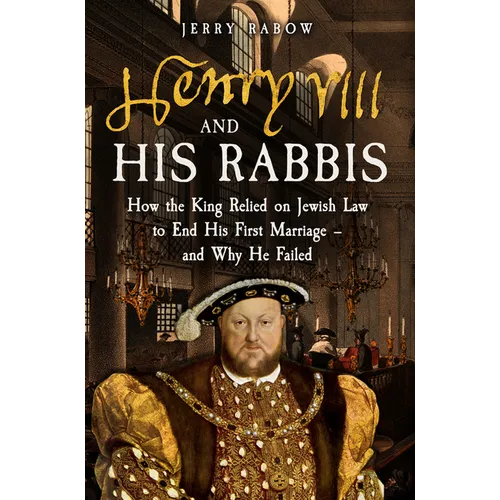 Henry VIII and His Rabbis: How the King Relied on Jewish Law to End His First Marriage - And Why He Failed