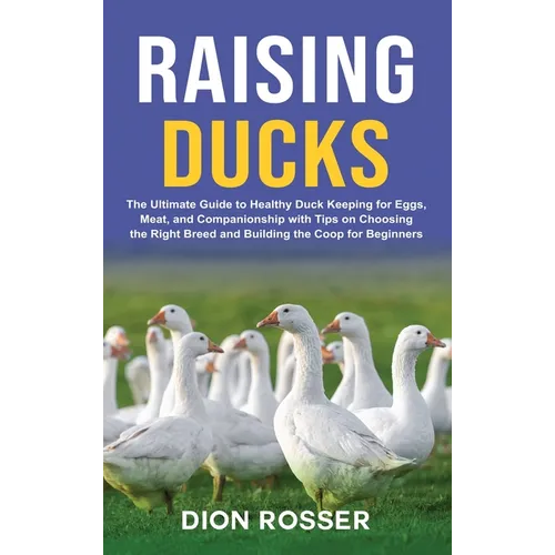 Raising Ducks: The Ultimate Guide to Healthy Duck Keeping for Eggs, Meat, and Companionship with Tips on Choosing the Right Breed and Building the Coo