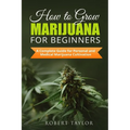 How to Grow Marijuana for Beginners: A Complete Guide for Personal, Healthy, and Medical Marijuana Cultivation