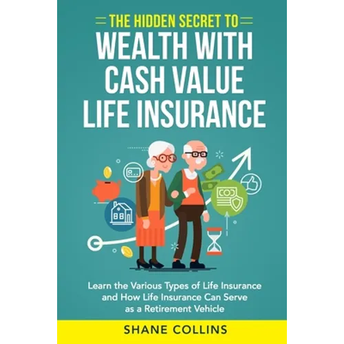 The Hidden Secret to Wealth with Cash Value Life Insurance: Learn the Various Types of Life Insurance and How Life Insurance Can Serve as a Retirement