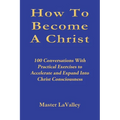 How To Become A Christ: 100 Conversations With Practical Exercises to Accelerate and Expand Into Christ Consciousness