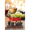 Beginners Wine Guide: Guide to Everything You Need to Know: Wine Simple