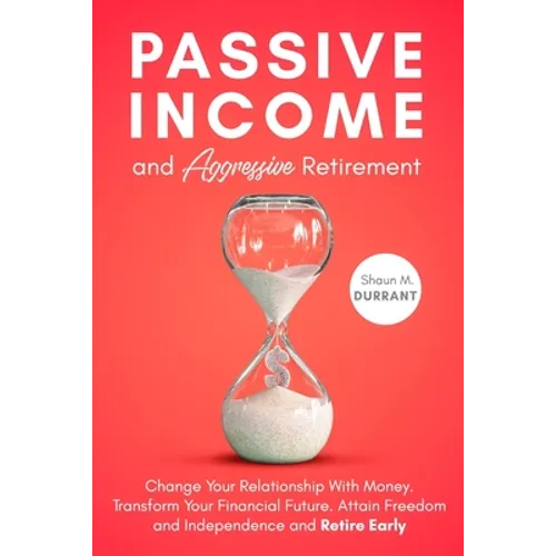 Passive Income and Aggressive Retirement: Change Your Relationship With Money. Transform Your Financial Future. Attain Freedom and Independence and Re
