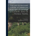 The Life of Madame Louise, a Carmelite Nun, and Daughter of Louis Xv., King of France, Transl