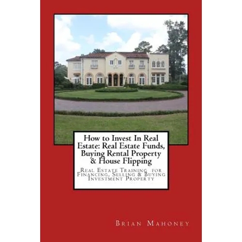 How to Invest In Real Estate: Real Estate Funds, Buying Rental Property & House Flipping: Real Estate Training for Financing, Selling & Buying Inves