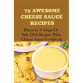 75 Awesome Cheese Sauce Recipes: Discover A Huge Of Side-Dish Recipes With Cheese Sauce Cookbook: How To Make Cheese Sauce For Pasta