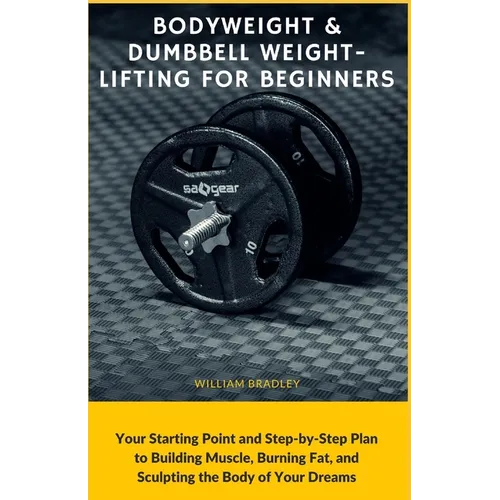 Bodyweight & Dumbbell Weightlifting for Beginners: Your Starting Point and Step-by-Step Plan to Building Muscle, Burning Fat, and Sculpting the Body o