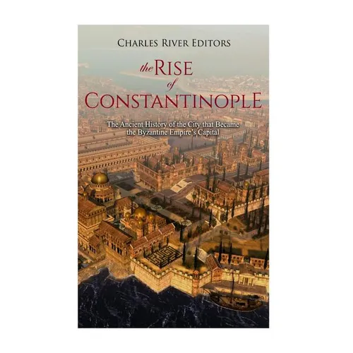 The Rise of Constantinople: The Ancient History of the City that Became the Byzantine Empire's Capital