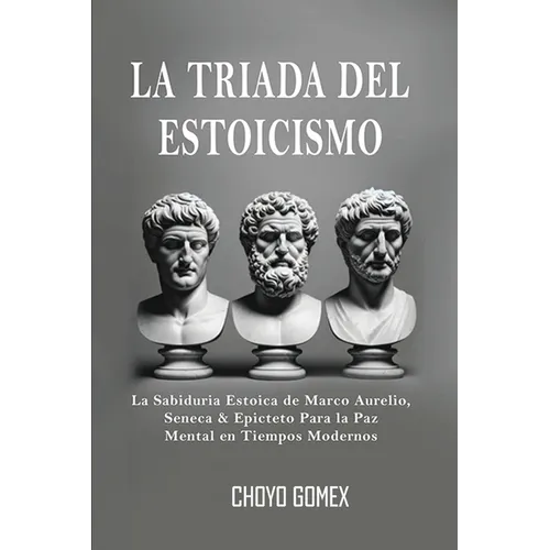 La Triada del Estoicismo: La Sabiduria Estoica de Marco Aurelio, Seneca & Epicteto Para la Paz Mental en Tiempos Modernos