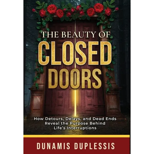 The Beauty Of Closed Doors: How Detours, Delays, and Dead Ends Reveal the Purpose Behind Life's Interruptions