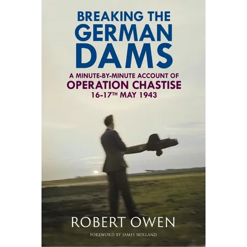 Breaking the German Dams: A Minute-By-Minute Account of Operation 'Chastise' 16-17 May 1943