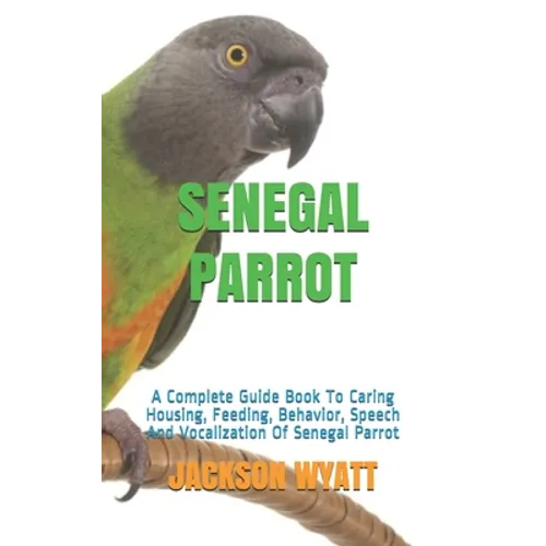 Senegal Parrot: A Complete Guide Book To Caring Housing, Feeding, Behavior, Speech And Vocalization Of Senegal Parrot