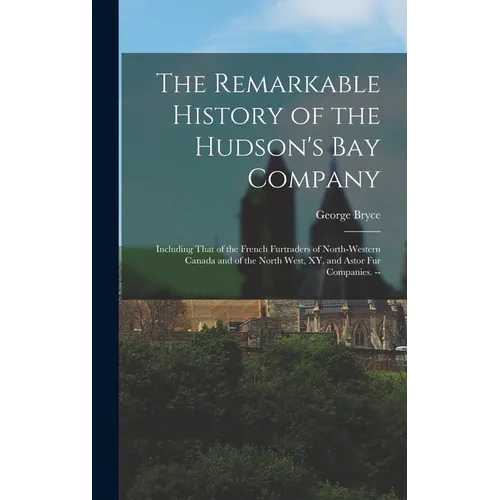 The Remarkable History of the Hudson's Bay Company: Including That of the French Furtraders of North-Western Canada and of the North West, XY, and Ast