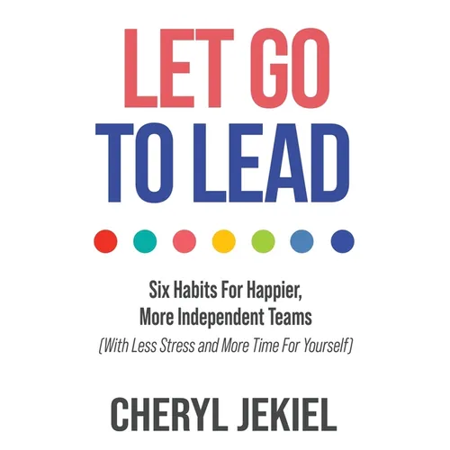Let Go to Lead: Six Habits For Happier, More Independent Teams (With Less Stress and More Time For Yourself)