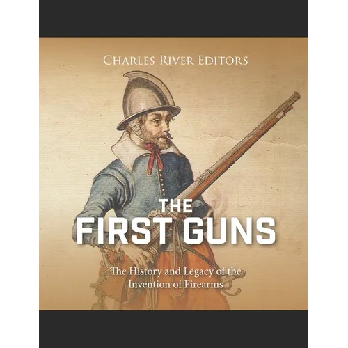 The First Guns: The History and Legacy of the Invention of Firearms