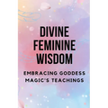 Divine Feminine Wisdom: Embracing Goddess Magic's Teachings