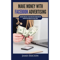 Make Money with Facebook Advertising: Learn How to Make $300+ Per Day Online With Facebook Marketing and Make Passive Income in Less Than 24 Hours