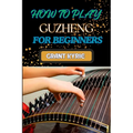How to Play Guzheng for Beginners: Essential Techniques, Practice Exercises, And Mastering Traditional Chinese Music With Easy-To-Follow Steps