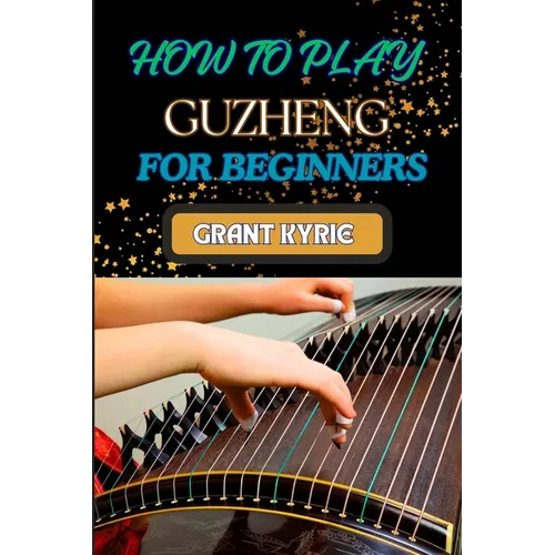 How to Play Guzheng for Beginners: Essential Techniques, Practice Exercises, And Mastering Traditional Chinese Music With Easy-To-Follow Steps